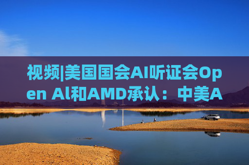 视频|美国国会AI听证会Open Al和AMD承认：中美A的差距并不大