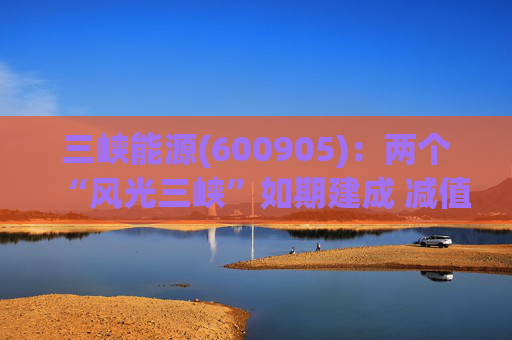 三峡能源(600905)：两个“风光三峡”如期建成 减值拖累年度业绩
