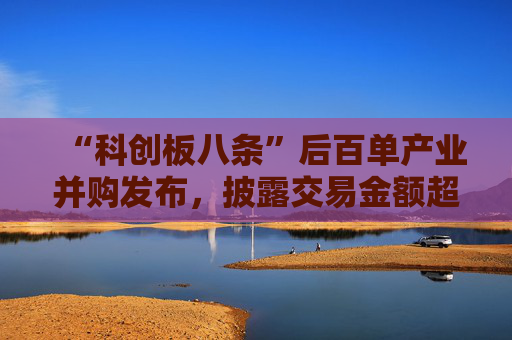 “科创板八条”后百单产业并购发布,披露交易金额超247亿