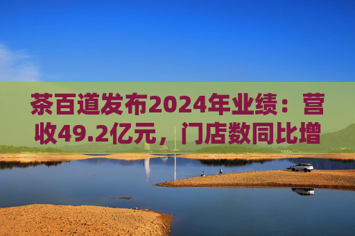 茶百道发布2024年业绩：营收49.2亿元，门店数同比增长7.6%