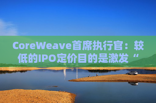 CoreWeave首席执行官：较低的IPO定价目的是激发“购买兴趣”  第1张
