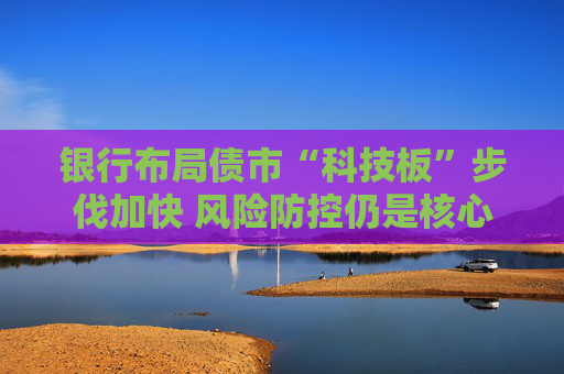 银行布局债市“科技板”步伐加快 风险防控仍是核心考量