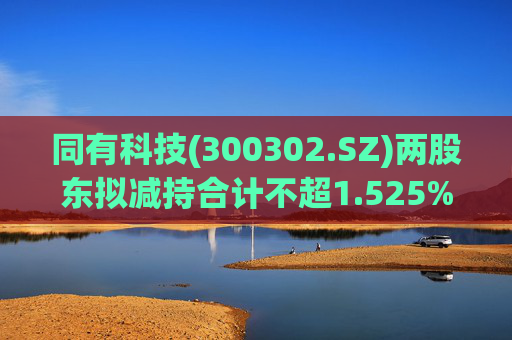 同有科技(300302.SZ)两股东拟减持合计不超1.525%股份