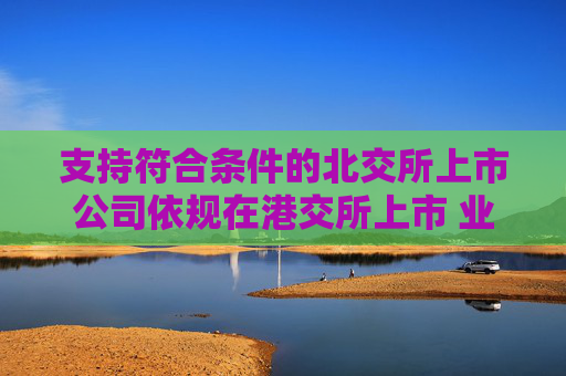 支持符合条件的北交所上市公司依规在港交所上市 业内：助力形成“上市—成长—国际化”良性循环