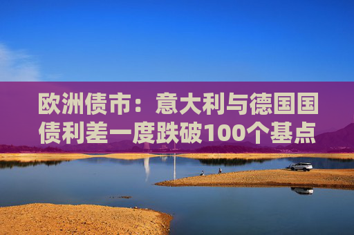 欧洲债市:意大利与德国国债利差一度跌破100个基点 英国国债表现落后