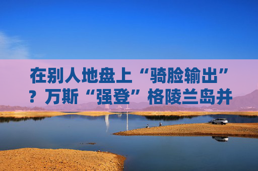 在别人地盘上“骑脸输出”？万斯“强登”格陵兰岛并痛批丹麦