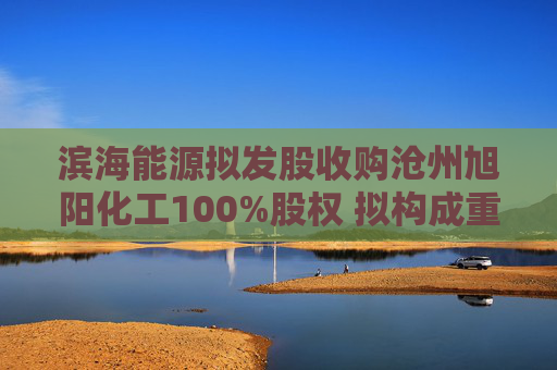 滨海能源拟发股收购沧州旭阳化工100%股权 拟构成重大资产重组