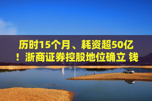 历时15个月、耗资超50亿！浙商证券控股地位确立 钱文海出任国都证券董事长