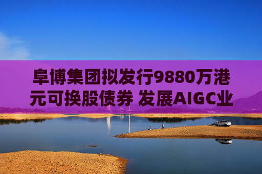 阜博集团拟发行9880万港元可换股债券 发展AIGC业务