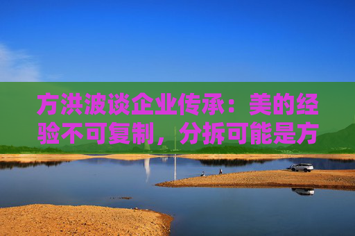 方洪波谈企业传承：美的经验不可复制，分拆可能是方法之一  第1张