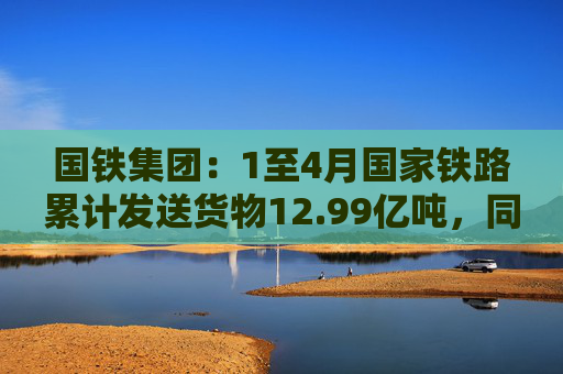 国铁集团：1至4月国家铁路累计发送货物12.99亿吨，同比增长3.6%  第1张