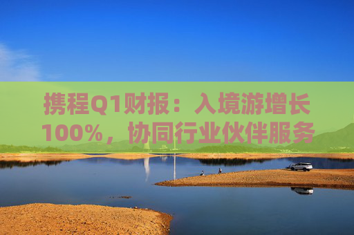 携程Q1财报：入境游增长100%，协同行业伙伴服务全球游客  第1张