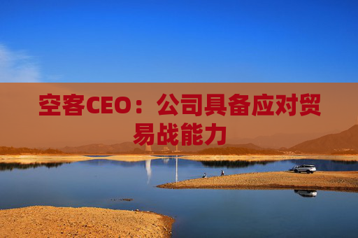 空客CEO：公司具备应对贸易战能力