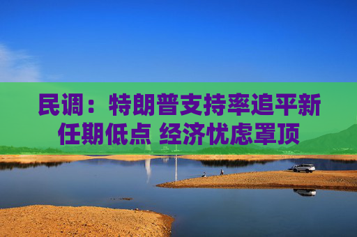 民调：特朗普支持率追平新任期低点 经济忧虑罩顶