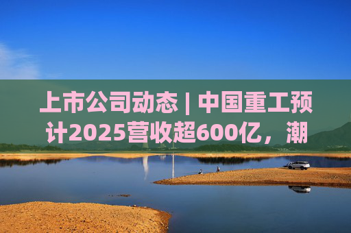 上市公司动态 | 中国重工预计2025营收超600亿,潮宏基、兆易创新拟定“A+H”