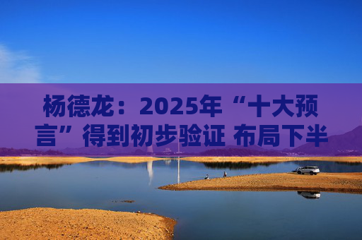 杨德龙：2025年“十大预言”得到初步验证 布局下半年投资机会  第1张