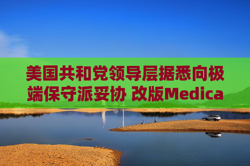 美国共和党领导层据悉向极端保守派妥协 改版Medicaid或影响中期选举选情