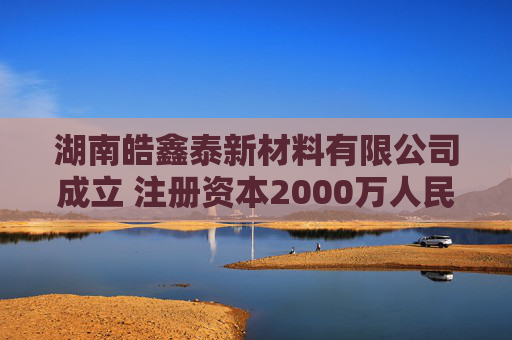 湖南皓鑫泰新材料有限公司成立 注册资本2000万人民币