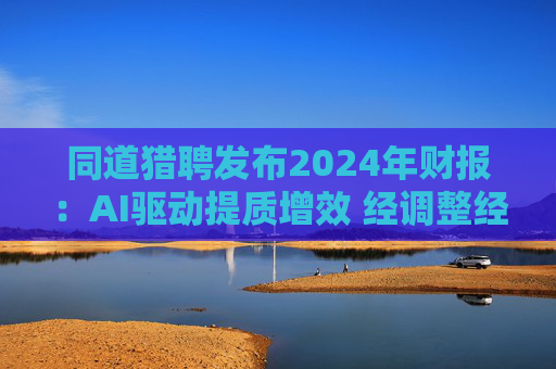 同道猎聘发布2024年财报：AI驱动提质增效 经调整经营利润同比增长64.9%