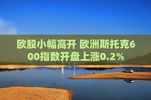欧股小幅高开 欧洲斯托克600指数开盘上涨0.2%
