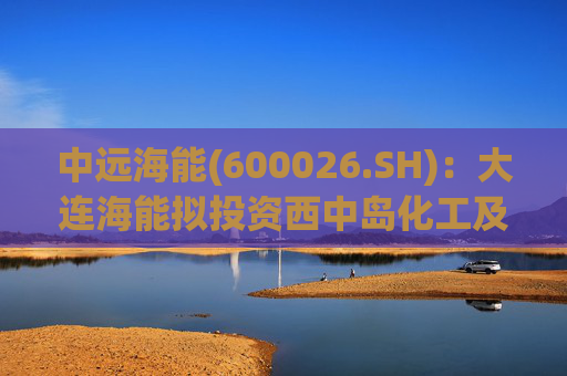 中远海能(600026.SH)：大连海能拟投资西中岛化工及新能源仓储物流园一期一阶段项目