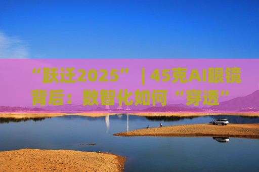 “跃迁2025” | 45克AI眼镜背后：数智化如何“穿透”绿色供应链？