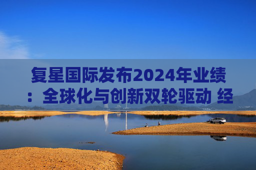 复星国际发布2024年业绩:全球化与创新双轮驱动 经营底盘稳健