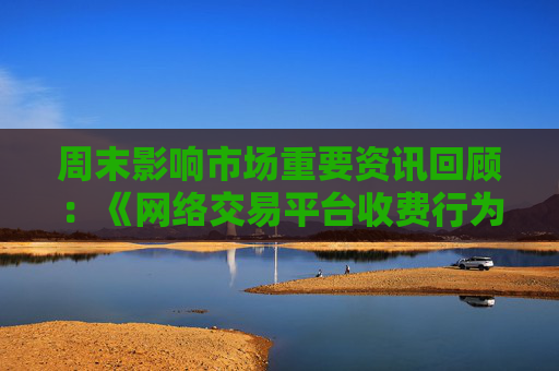 周末影响市场重要资讯回顾：《网络交易平台收费行为合规指南》征求意见 首批新型浮动费率基金获批