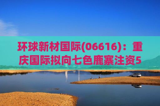 环球新材国际(06616)：重庆国际拟向七色鹿寨注资5亿元