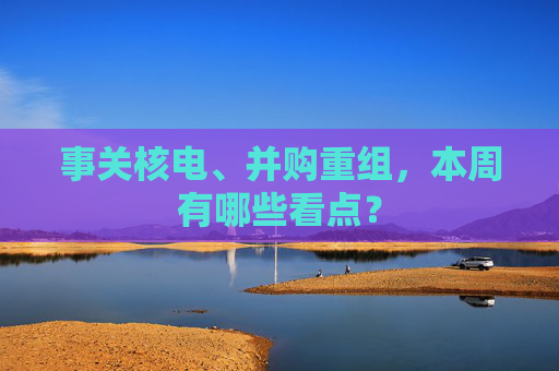 事关核电、并购重组，本周有哪些看点？