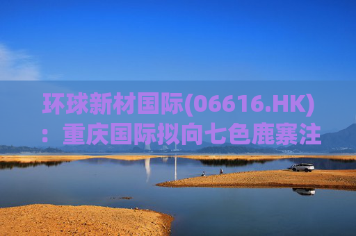 环球新材国际(06616.HK)：重庆国际拟向七色鹿寨注资5亿元  第1张
