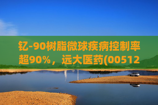 钇-90树脂微球疾病控制率超90%，远大医药(00512)实现产业链闭环铸就核药龙头壁垒