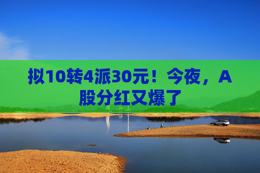 拟10转4派30元！今夜，A股分红又爆了