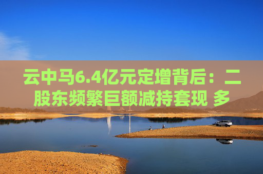 云中马6.4亿元定增背后:二股东频繁巨额减持套现 多名前十大流通股东加速离场