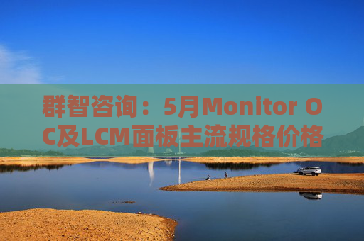 群智咨询:5月Monitor OC及LCM面板主流规格价格有望继续保持温和上涨态势 但涨幅将开始收窄