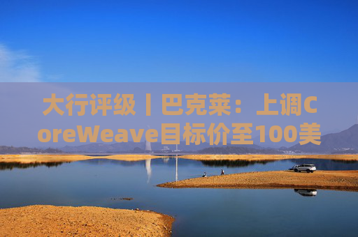 大行评级丨巴克莱：上调CoreWeave目标价至100美元 评级则降至“中性”