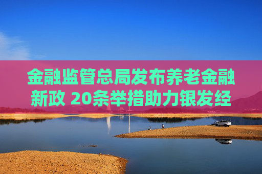 金融监管总局发布养老金融新政 20条举措助力银发经济成新引擎