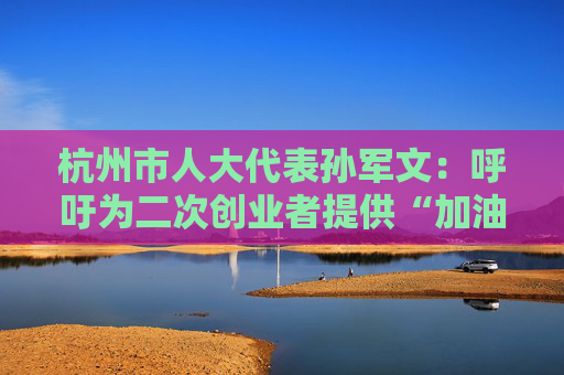 杭州市人大代表孙军文：呼吁为二次创业者提供“加油包”，让中场休息的中年人“拍拍灰尘 重战江湖”  第1张