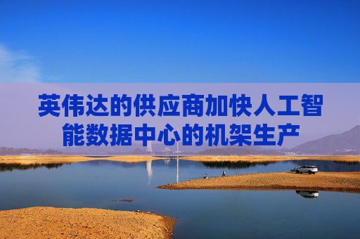 英伟达的供应商加快人工智能数据中心的机架生产