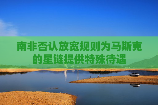 南非否认放宽规则为马斯克的星链提供特殊待遇