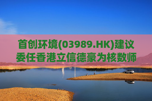 首创环境(03989.HK)建议委任香港立信德豪为核数师  第1张