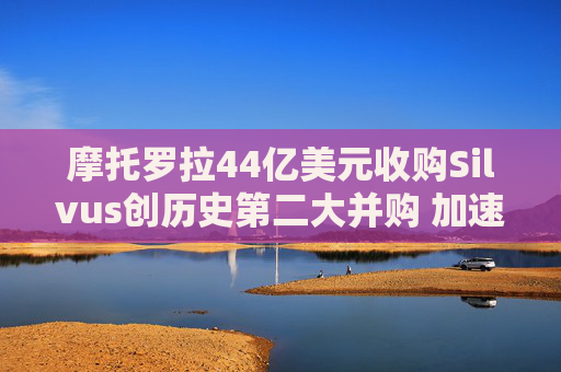 摩托罗拉44亿美元收购Silvus创历史第二大并购 加速布局战术通信领域