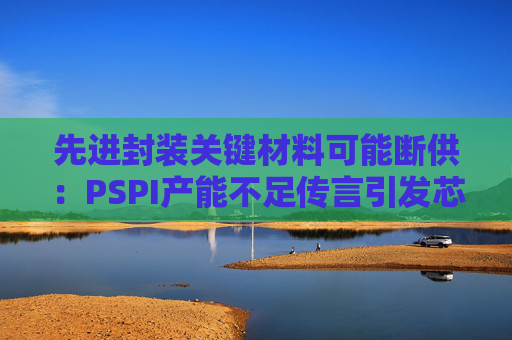 先进封装关键材料可能断供:PSPI产能不足传言引发芯片行业担忧!