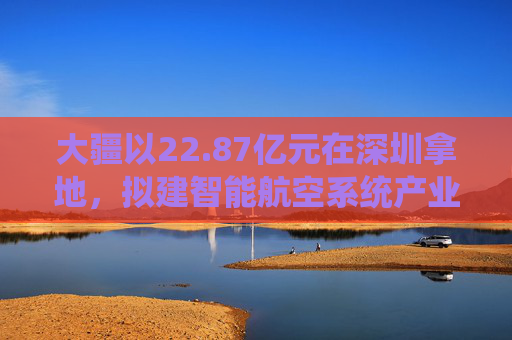 大疆以22.87亿元在深圳拿地，拟建智能航空系统产业全球总部