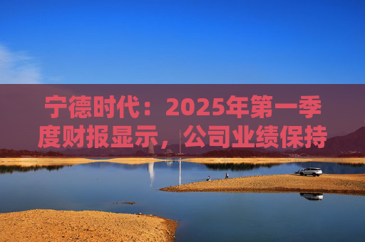 宁德时代：2025年第一季度财报显示，公司业绩保持稳定增长，实现营业收入847.05亿元