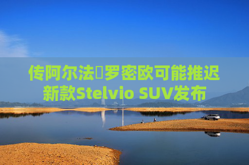 传阿尔法・罗密欧可能推迟新款Stelvio SUV发布