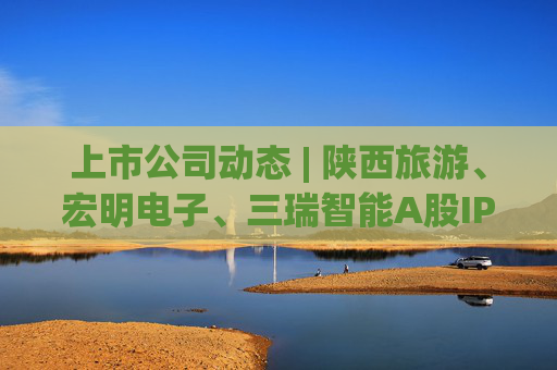 上市公司动态 | 陕西旅游、宏明电子、三瑞智能A股IPO申请获受理,海安橡胶主板IPO过会
