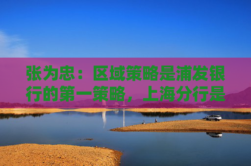 张为忠：区域策略是浦发银行的第一策略，上海分行是浦发银行的特区行