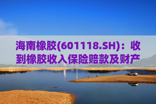 海南橡胶(601118.SH)：收到橡胶收入保险赔款及财产险保险赔款