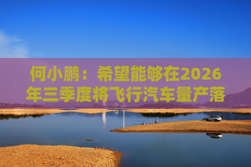 何小鹏：希望能够在2026年三季度将飞行汽车量产落地